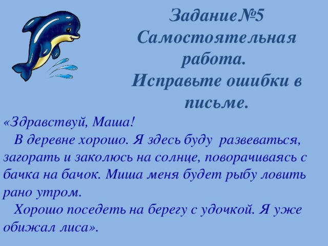 Задание№5  Самостоятельная работа.  Исправьте ошибки в письме. «Здравствуй, Маша!  В деревне хорошо. Я здесь буду развеваться, загорать и заколюсь на солнце, поворачиваясь с бачка на бачок. Миша меня будет рыбу ловить рано утром.  Хорошо поседеть на берегу с удочкой. Я уже обижал лиса».   