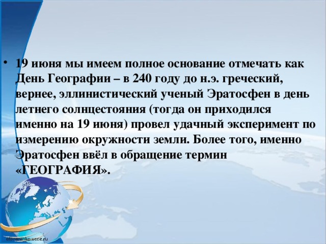 19 июня мы имеем полное основание отмечать как День Географии – в 240 году до н.э. греческий, вернее, эллинистический ученый Эратосфен в день летнего солнцестояния (тогда он приходился именно на 19 июня) провел удачный эксперимент по измерению окружности земли. Более того, именно Эратосфен ввёл в обращение термин «ГЕОГРАФИЯ». 