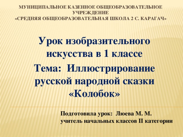 Муниципальное казенное общеобразовательное учреждение  «Средняя общеобразовательная школа 2 с. Карагач» Урок изобразительного искусства в 1 классе Тема: Иллюстрирование русской народной сказки «Колобок» Подготовила урок: Люева М. М. учитель начальных классов II категории  