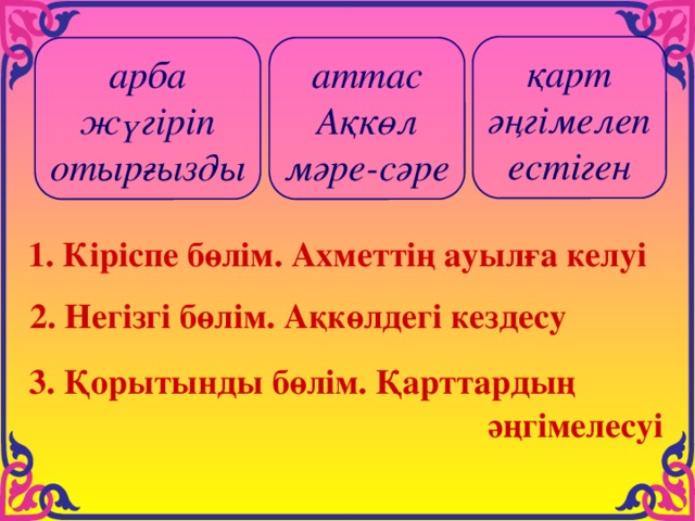 қарт әңгімелеп естіген арба аттас жүгіріп Ақкөл отырғызды мәре-сәре 1. Кіріспе бөлім. Ахметтің ауылға келуі  2. Негізгі бөлім. Ақкөлдегі кездесу  3. Қорытынды бөлім. Қарттардың  әңгімелесуі 