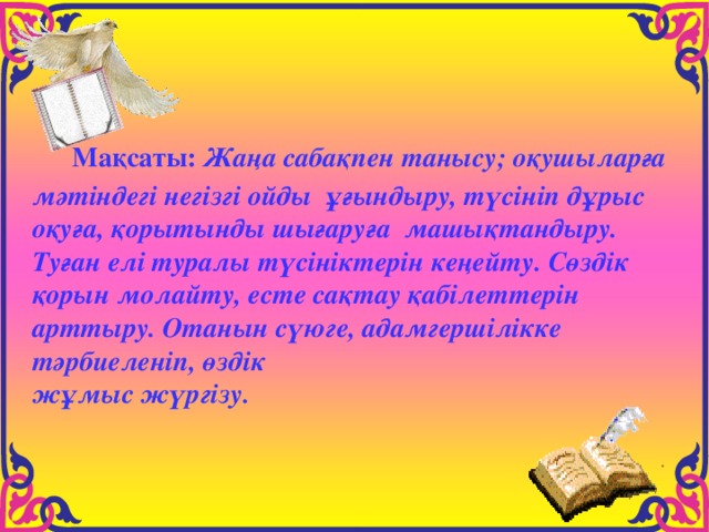  Мақсаты: Жаңа сабақпен танысу; оқушыларға мәтіндегі негізгі ойды ұғындыру, түсініп дұрыс оқуға, қорытынды шығаруға машықтандыру. Туған елі туралы түсініктерін кеңейту. Сөздік қорын молайту, есте сақтау қабілеттерін арттыру. Отанын сүюге, адамгершілікке тәрбиеленіп, өздік жұмыс жүргізу. 