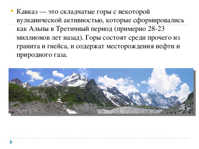Кавказ — это складчатые горы с некоторой вулканической активностью, которые сформировались как Альпы в Третичный период (примерно 28-23 миллионов лет назад). Горы состоят среди прочего из гранита и гнейса, и содержат месторождения нефти и природного газа. 