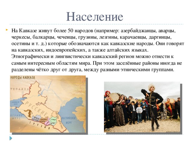 Население На Кавказе живут более 50 народов (например: азербайджанцы, аварцы, черкесы, балкарцы, чеченцы, грузины, лезгины, карачаевцы, даргинцы, осетины и т. д.) которые обозначаются как кавказские народы. Они говорят на кавказских, индоевропейских, а также алтайских языках. Этнографически и лингвистически кавказский регион можно отнести к самым интересным областям мира. При этом заселённые районы иногда не разделены чётко друг от друга, между разными этническими группами. 