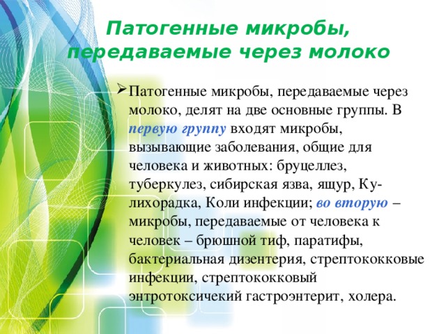 Патогенные микробы, передаваемые через молоко   Патогенные микробы, передаваемые через молоко, делят на две основные группы. В первую группу входят микробы, вызывающие заболевания, общие для человека и животных: бруцеллез, туберкулез, сибирская язва, ящур, Ку-лихорадка, Коли инфекции; во  вторую – микробы, передаваемые от человека к человек – брюшной тиф, паратифы, бактериальная дизентерия, стрептококковые инфекции, стрептококковый энтротоксичекий гастроэнтерит, холера. 