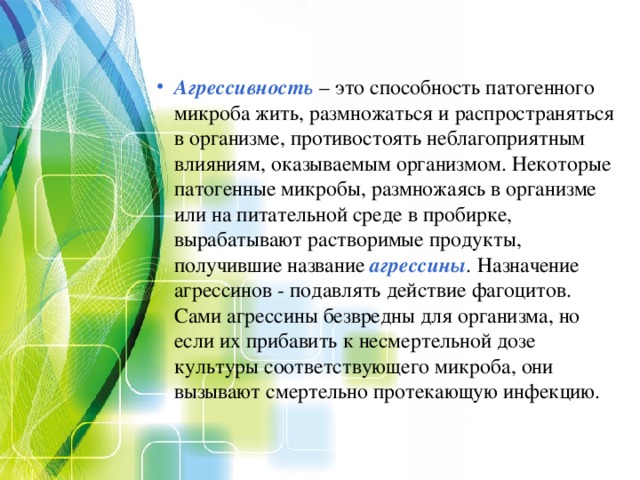 Агрессивность  – это способность патогенного микроба жить, размножаться и распространяться в организме, противостоять неблагоприятным влияниям, оказываемым организмом. Некоторые патогенные микробы, размножаясь в организме или на питательной среде в пробирке, вырабатывают растворимые продукты, получившие название агрессины . Назначение агрессинов - подавлять действие фагоцитов. Сами агрессины безвредны для организма, но если их прибавить к несмертельной дозе культуры соответствующего микроба, они вызывают смертельно протекающую инфекцию. 