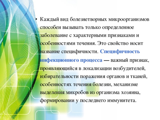 Каждый вид болезнетворных микроорганизмов способен вызывать только определенное заболевание с характерными признаками и особенностями течения. Это свойство носит название специфичности. Специфичность инфекционного процесса — важный признак, проявляющийся в локализации возбудителей, избирательности поражения органов и тканей, особенностях течения болезни, механизме выделения микробов из организма хозяина, формировании у последнего иммунитета. 