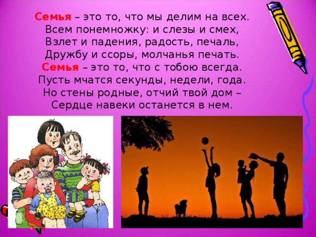 Семья – это то, что мы делим на всех.  Всем понемножку: и слезы и смех,  Взлет и падения, радость, печаль,  Дружбу и ссоры, молчанья печать.  Семья – это то, что с тобою всегда.  Пусть мчатся секунды, недели, года.  Но стены родные, отчий твой дом –  Сердце навеки останется в нем. 