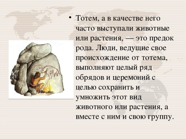 Тотем, а в качестве него часто выступали животные или растения, — это предок рода. Люди, ведущие свое происхождение от тотема, выполняют целый ряд обрядов и церемоний с целью сохранить и умножить этот вид животного или растения, а вместе с ним и свою группу. 