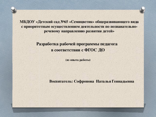 МБДОУ «Детский сад №65 «Семицветик» общеразвивающего вида с приоритетным осуществлением деятельности по познавательно-речевому направлению развития детей» Разработка рабочей программы педагога в соответствии с ФГОС ДО   (из опыта работы)      Воспитатель: Софронова Наталья Геннадьевна 