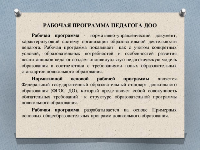 РАБОЧАЯ ПРОГРАММА ПЕДАГОГА ДОО Рабочая программа - нормативно-управленческий документ, характеризующий систему организации образовательной деятельности педагога. Рабочая программа показывает как с учетом конкретных условий, образовательных потребностей и особенностей развития воспитанников педагог создает индивидуальную педагогическую модель образования в соответствии с требованиями новых образовательных стандартов дошкольного образования.  Нормативной основой рабочей программы является Федеральный государственный образовательный стандарт дошкольного образования (ФГОС ДО), который представляет собой совокупность обязательных требований к структуре образовательной программы дошкольного образования.  Рабочая программа разрабатывается на основе Примерных основных общеобразовательных программ дошкольного образования. 