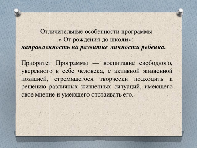           Отличительные особенности программы « От рождения до школы»: направленность на развитие личности ребенка.  Приоритет Программы — воспитание свободного, уверенного в себе человека, с активной жизненной позицией, стремящегося творчески подходить к решению различных жизненных ситуаций, имеющего свое мнение и умеющего отстаивать его. 