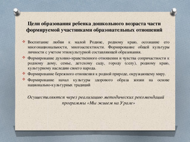 Цели образования ребенка дошкольного возраста части формируемой участниками образовательных отношений Воспитание любви к малой Родине, родному краю, осознание его многонациональности, многоаспектности. Формирование общей культуры личности с учетом этнокультурной составляющей образования. Формирование духовно-нравственного отношения и чувства сопричастности к родному дому, семье, детскому саду, городу (селу), родному краю, культурному наследию своего народа. Формирование бережного отношения к родной природе, окружающему миру. Формирование начал культуры здорового образа жизни на основе  национально-культурных традиций Осуществляются через реализацию методических рекомендаций программы «Мы живем на Урале»   