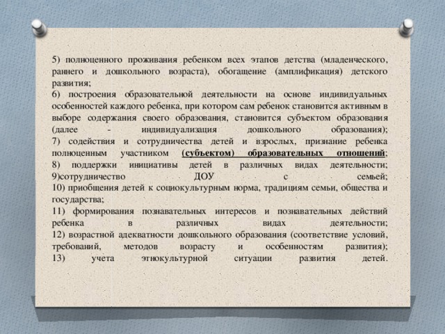  5) полноценного проживания ребенком всех этапов детства (младенческого, раннего и дошкольного возраста), обогащение (амплификация) детского развития;  6) построения образовательной деятельности на основе индивидуальных особенностей каждого ребенка, при котором сам ребенок становится активным в выборе содержания своего образования, становится субъектом образования (далее - индивидуализация дошкольного образования);  7) содействия и сотрудничества детей и взрослых, признание ребенка полноценным участником (субъектом) образовательных отношений ;  8) поддержки инициативы детей в различных видах деятельности;  9)сотрудничество ДОУ с семьей;  10) приобщения детей к социокультурным норма, традициям семьи, общества и государства;  11) формирования познавательных интересов и познавательных действий ребенка в различных видах деятельности;  12) возрастной адекватности дошкольного образования (соответствие условий, требований, методов возрасту и особенностям развития);  13) учета этнокультурной ситуации развития детей.      