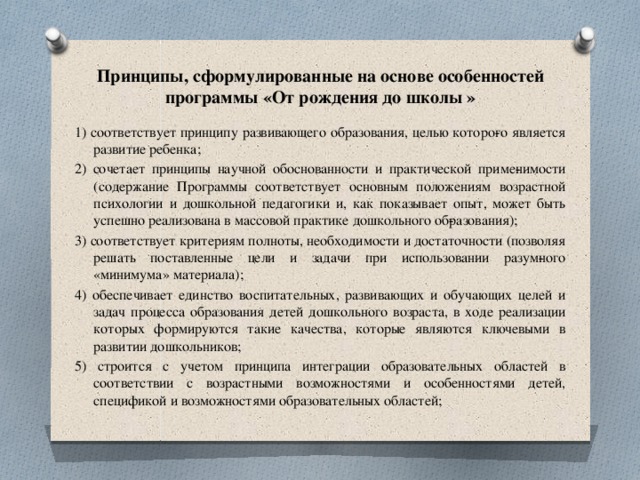 Принципы, сформулированные на основе особенностей программы «От рождения до школы » 1) соответствует принципу развивающего образования, целью которо­го является развитие ребенка; 2) сочетает принципы научной обоснованности и практической приме­нимости (содержание Программы соответствует основным положениям возрастной психологии и дошкольной педагогики и, как показывает опыт, может быть успешно реализована в массовой практике дошкольного об­разования); 3) соответствует критериям полноты, необходимости и достаточности (позволяя решать поставленные цели и задачи при использовании разум­ного «минимума» материала); 4) обеспечивает единство воспитательных, развивающих и обучающих целей и задач процесса образования детей дошкольного возраста, в ходе реализации которых формируются такие качества, которые являются ключевыми в развитии дошкольников; 5) строится с учетом принципа интеграции образовательных областей в соответствии с возрастными возможностями и особенностями детей, спецификой и возможностями образовательных областей; 