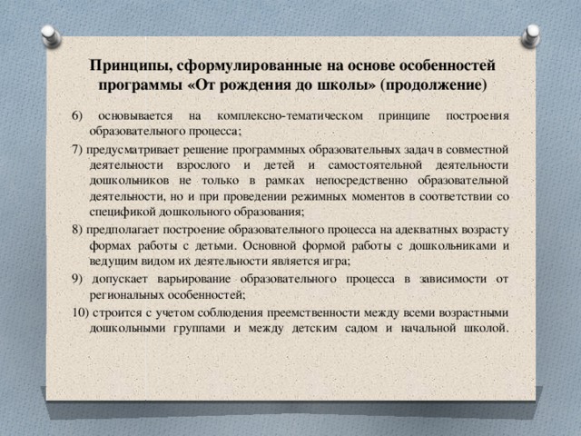 Принципы, сформулированные на основе особенностей программы «От рождения до школы» (продолжение) 6) основывается на комплексно-тематическом принципе построения образовательного процесса; 7) предусматривает решение программных образовательных задач в совместной деятельности взрослого и детей и самостоятельной деятельности дошкольников не только в рамках непосредственно образовательной деятельности, но и при проведении режимных моментов в соответствии со спецификой дошкольного образования; 8) предполагает построение образовательного процесса на адекватных возрасту формах работы с детьми. Основной формой работы с дошколь­никами и ведущим видом их деятельности является игра; 9) допускает варьирование образовательного процесса в зависимости от региональных особенностей; 10) строится с учетом соблюдения преемственности между всеми возрастными дошкольными группами и между детским садом и начальной школой.   