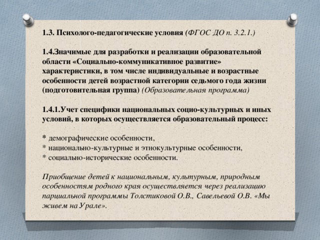   1.3. Психолого-педагогические условия ( ФГОС ДО п. 3.2.1.)   1.4.Значимые для разработки и реализации образовательной области «Социально-коммуникативное развитие» характеристики, в том числе индивидуальные и возрастные особенности детей возрастной категории седьмого года жизни (подготовительная группа) (Образовательная программа)   1.4.1.Учет специфики национальных социо-культурных и иных условий, в которых осуществляется образовательный процесс:   * демографические особенности,  * национально-культурные и этнокультурные особенности,  * социально-исторические особенности.   Приобщение детей к национальным, культурным, природным особенностям родного края осуществляется через реализацию парциальной программы Толстиковой О.В., Савельевой О.В. «Мы живем на Урале».   