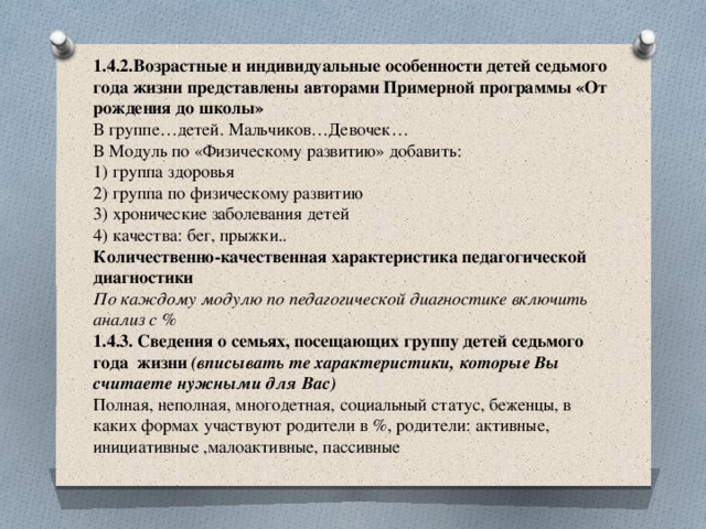  1.4.2.Возрастные и индивидуальные особенности детей седьмого года жизни представлены авторами Примерной программы «От рождения до школы»  В группе…детей. Мальчиков…Девочек…  В Модуль по «Физическому развитию» добавить:  1) группа здоровья  2) группа по физическому развитию  3) хронические заболевания детей  4) качества: бег, прыжки..  Количественно-качественная характеристика педагогической диагностики  По каждому модулю по педагогической диагностике включить анализ с %  1.4.3. Сведения о семьях, посещающих группу детей седьмого года жизни (вписывать те характеристики, которые Вы считаете нужными для Вас)  Полная, неполная, многодетная, социальный статус, беженцы, в каких формах участвуют родители в %, родители: активные, инициативные ,малоактивные, пассивные   