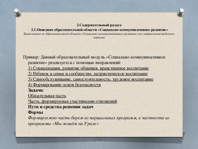   2.Содержательный раздел   2.1.Описание образовательной области «Социально-коммуникативное развитие» Выписываем из образовательной области «Социально-коммуникативное развитие» все направления(выделено черным) Пример: Данный образовательный модуль «Социально-коммуникативное развитие» реализуется с помощью направлений:  1) Социализация, развитие общения, нравственное воспитание  2) Ребенок в семье и сообществе, патриотическое воспитание  3) Самообслуживание, самостоятельность, трудовое воспитание  4) Формирование основ безопасности  Задачи :  Обязательная часть  Часть, формируемая участниками отношений  Пути и средства решения задач  Формы  Формируемую часть берем из парциальных программ, в частности из программы «Мы живём на Урале»   