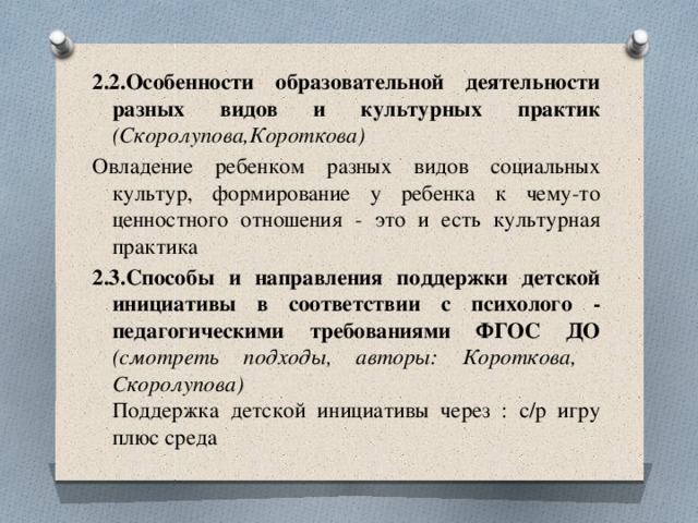 2.2.Особенности образовательной деятельности разных видов и культурных практик  (Скоролупова,Короткова) Овладение ребенком разных видов социальных культур, формирование у ребенка к чему-то ценностного отношения - это и есть культурная практика 2.3.Способы и направления поддержки детской инициативы в соответствии с психолого - педагогическими требованиями ФГОС ДО  (смотреть подходы, авторы: Короткова, Скоролупова)  Поддержка детской инициативы через : с/р игру плюс среда 