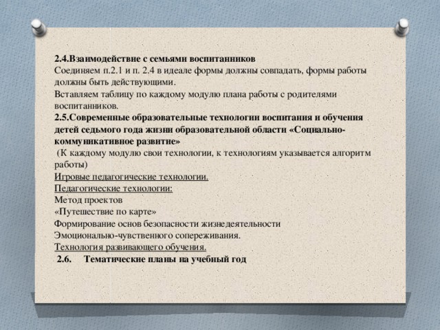 2.4.Взаимодействие с семьями воспитанников  Соединяем п.2.1 и п. 2.4 в идеале формы должны совпадать, формы работы должны быть действующими.  Вставляем таблицу по каждому модулю плана работы с родителями воспитанников.  2.5.Современные образовательные технологии воспитания и обучения детей седьмого года жизни образовательной области «Социально-коммуникативное развитие»   (К каждому модулю свои технологии, к технологиям указывается алгоритм работы)  Игровые педагогические технологии.  Педагогические технологии:  Метод проектов  «Путешествие по карте»  Формирование основ безопасности жизнедеятельности  Эмоционально-чувственного сопереживания.  Технология развивающего обучения.    2.6. Тематические планы на учебный год   