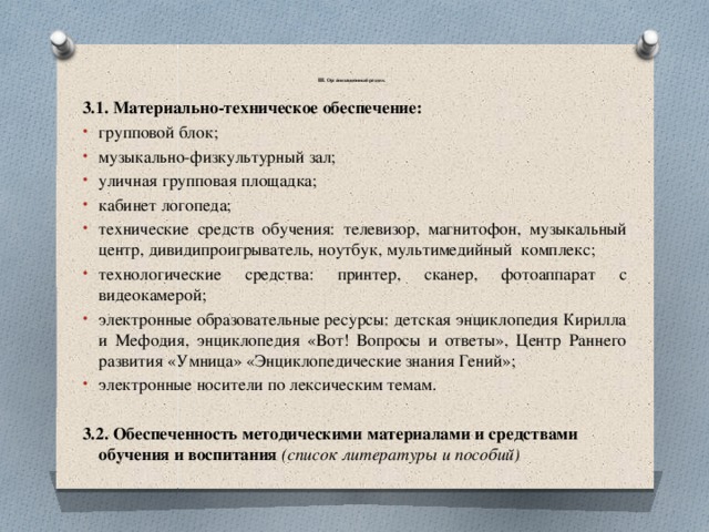   III. Организационный раздел.   3.1. Материально-техническое обеспечение: групповой блок; музыкально-физкультурный зал; уличная групповая площадка; кабинет логопеда; технические средств обучения: телевизор, магнитофон, музыкальный центр, дивидипроигрыватель, ноутбук, мультимедийный комплекс; технологические средства: принтер, сканер, фотоаппарат с видеокамерой; электронные образовательные ресурсы: детская энциклопедия Кирилла и Мефодия, энциклопедия «Вот! Вопросы и ответы», Центр Раннего развития «Умница» «Энциклопедические знания Гений»; электронные носители по лексическим темам. 3.2. Обеспеченность методическими материалами и средствами обучения и воспитания (список литературы и пособий) 