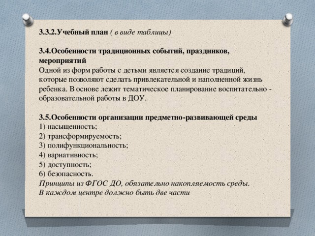 3.3.2.Учебный план ( в виде таблицы)   3.4.Особенности традиционных событий, праздников, мероприятий  Одной из форм работы с детьми является создание традиций, которые позволяют сделать привлекательной и наполненной жизнь ребенка. В основе лежит тематическое планирование воспитательно - образовательной работы в ДОУ.   3.5.Особенности организации предметно-развивающей среды  1) насыщенность;  2) трансформируемость;  3) полифункциональность;  4) вариативность;  5) доступность;  6) безопасность.  Принципы из ФГОС ДО, обязательно накопляемость среды.  В каждом центре должно быть две части   