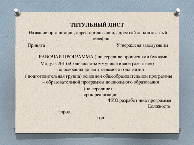 ТИТУЛЬНЫЙ ЛИСТ Название организации, адрес организации, адрес сайта, контактный телефон Принята Утверждена заведующим     РАБОЧАЯ ПРОГРАММА ( по середине прописными буквами Модуль №1 («Социально-коммуникативное развитие»)  по освоению детьми седьмого года жизни  ( подготовительная группа) основной общеобразовательной программы – образовательной программы дошкольного образования (по середине)  срок реализации  ФИО разработчика программы  Должность  город  год 