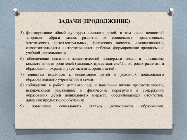 ЗАДАЧИ (ПРОДОЛЖЕНИЕ) 5) формирование общей культуры личности детей, в том числе ценностей здорового образа жизни, развитие их социальных, нравственных, эстетических, интеллектуальных, физических качеств, инициативности, самостоятельности и ответственности ребенка, формирование предпосылок учебной деятельности; 6) обеспечение психолого-педагогической поддержки семьи и повышение  компетентности родителей (законных представителей) в вопросах развития и образования, охраны и укрепления здоровья детей; 7) единство подходов к воспитанию детей в условиях дошкольного образовательного учреждения и семьи; 8) соблюдение в работе детского сада и начальной школы преемственности,  исключающей умственные и физические перегрузки в содержании образования детей дошкольного возраста, обеспечивающей отсутствие давления предметного обучения; 9) повышение социального статуса дошкольного образования.    