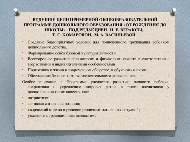 ВЕДУЩИЕ ЦЕЛИ ПРИМЕРНОЙ ОБЩЕОБРАЗОВАТЕЛЬНОЙ ПРОГРАММЕ ДОШКОЛЬНОГО ОБРАЗОВАНИЯ «ОТ РОЖДЕНИЯ ДО ШКОЛЫ» ПОД РЕДАКЦИЕЙ Н. Е. ВЕРАКСЫ,  Т. С. КОМАРОВОЙ, М. А. ВАСИЛЬЕВОЙ Создание благоприятных условий для полноценного проживания ребенком дошкольного детства. Формирование основ базовой культуры личности. Всестороннее развитие психических и физических качеств в соответствии с возрастными и индивидуальными особенностями. Подготовка к жизни в современном обществе, к обучению в школе. Обеспечение безопасности жизнедеятельности дошкольника. Особое внимание в Программе уделяется развитию личности ре­бенка, сохранению и укреплению здоровья детей, а также воспитанию у дошкольников таких качеств, как: патриотизм; активная жизненная позиция; творческий подход в решении различных жизненных ситуаций; уважение к традиционным ценностям. 