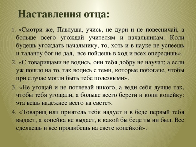 Наставления отца: 1. «Смотри же, Павлуша, учись, не дури и не повесничай, а больше всего угождай учителям и начальникам. Коли будешь угождать начальнику, то, хоть и в науке не успеешь и таланту бог не дал, все пойдешь в ход и всех опередишь». 2. «С товарищами не водись, они тебя добру не научат; а если уж пошло на то, так водись с теми, которые побогаче, чтобы при случае могли быть тебе полезными». 3. «Не угощай и не потчевай никого, а веди себя лучше так, чтобы тебя угощали, а больше всего береги и копи копейку: эта вещь надежнее всего на свете». 4. «Товарищ или приятель тебя надует и в беде первый тебя выдаст, а копейка не выдаст, в какой бы беде ты ни был. Все сделаешь и все прошибешь на свете копейкой».  