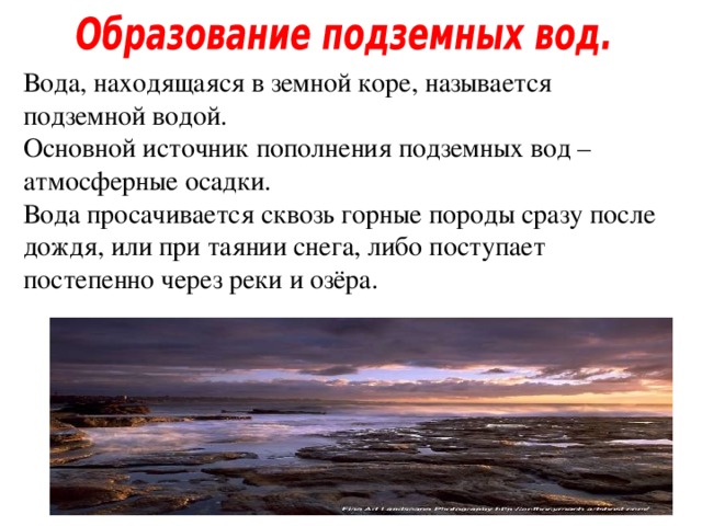 Вода, находящаяся в земной коре, называется подземной водой. Основной источник пополнения подземных вод – атмосферные осадки. Вода просачивается сквозь горные породы сразу после дождя, или при таянии снега, либо поступает постепенно через реки и озёра. 