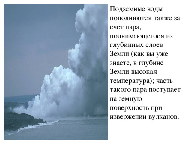 Подземные воды пополняются также за счет пара, поднимающегося из глубинных слоев Земли (как вы уже знаете, в глубине Земли высокая температура); часть такого пара поступает на земную поверхность при извержении вулканов. 