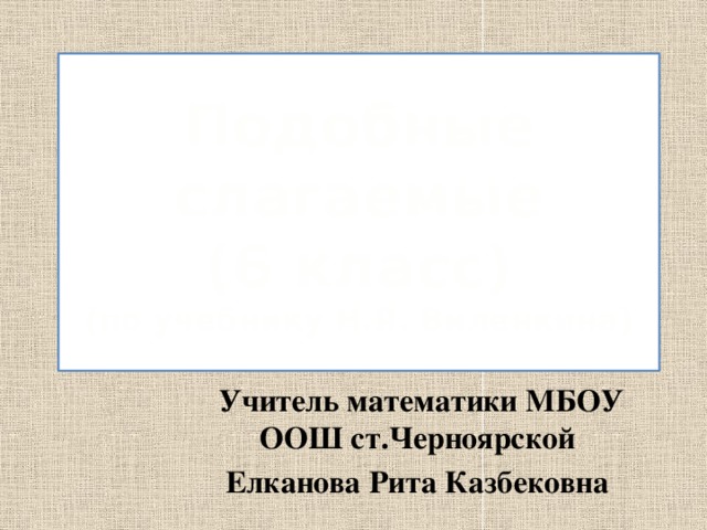 Подобные слагаемые  (6 класс)  (по учебнику Н.Я. Виленкина)  Учитель математики МБОУ ООШ ст.Черноярской Елканова Рита Казбековна 