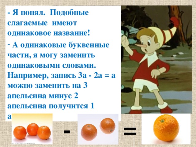 - Я понял. Подобные слагаемые имеют одинаковое название!  А одинаковые буквенные части, я могу заменить одинаковыми словами. Например, запись 3а - 2а = а можно заменить на 3 апельсина минус 2 апельсина получится 1 апельсин - = 