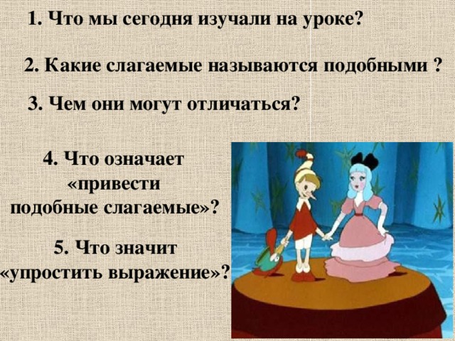 1. Что мы сегодня изучали на уроке? 2. Какие слагаемые называются подобными ? 3. Чем они могут отличаться? 4. Что означает «привести подобные слагаемые»? 5. Что значит «упростить выражение»? 