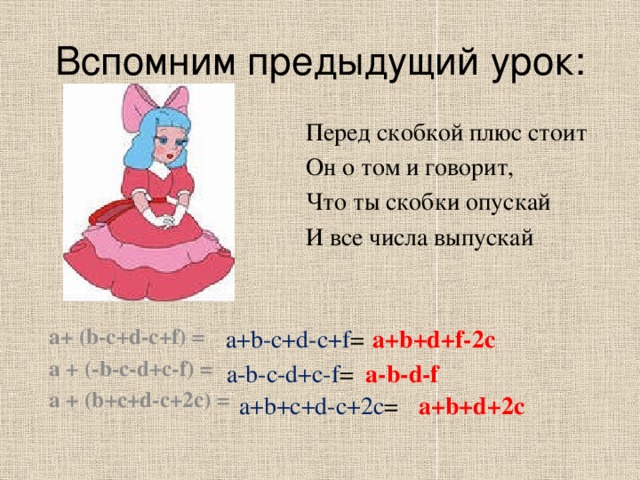 Вспомним предыдущий урок: Перед скобкой плюс стоит Он о том и говорит, Что ты скобки опускай И все числа выпускай a+ (b-c+d-c+f) = a + (-b-c-d+c-f) = a + (b+c+d-c+2c) =  a+b-c+d-c+f = a+b+d+f-2c a-b-d-f a-b-c-d+c-f = a+b+d+2c a+b+c+d-c+2c = 