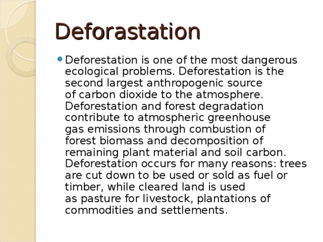 Deforastation Deforestation is one of the most dangerous ecological problems. Deforestation is the second largest anthropogenic source of carbon dioxide to the atmosphere. Deforestation and forest degradation contribute to atmospheric greenhouse gas emissions through combustion of forest biomass and decomposition of remaining plant material and soil carbon. Deforestation occurs for many reasons: trees are cut down to be used or sold as fuel or timber, while cleared land is used as pasture for livestock, plantations of commodities and settlements. 