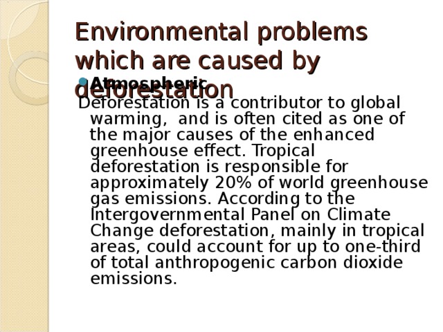 Environmental problems  which are caused by deforestation Atmospheric Deforestation is a contributor to global warming, and is often cited as one of the major causes of the enhanced greenhouse effect. Tropical deforestation is responsible for approximately 20% of world greenhouse gas emissions. According to the Intergovernmental Panel on Climate Change deforestation, mainly in tropical areas, could account for up to one-third of total anthropogenic carbon dioxide emissions. 