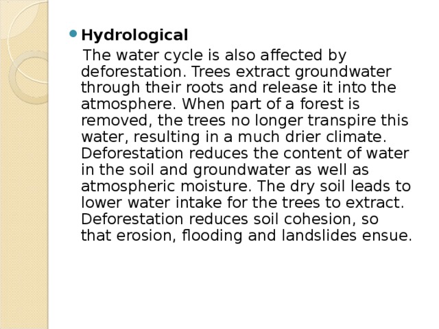 Hydrological  The water cycle is also affected by deforestation. Trees extract groundwater through their roots and release it into the atmosphere. When part of a forest is removed, the trees no longer transpire this water, resulting in a much drier climate. Deforestation reduces the content of water in the soil and groundwater as well as atmospheric moisture. The dry soil leads to lower water intake for the trees to extract. Deforestation reduces soil cohesion, so that erosion, flooding and landslides ensue. 