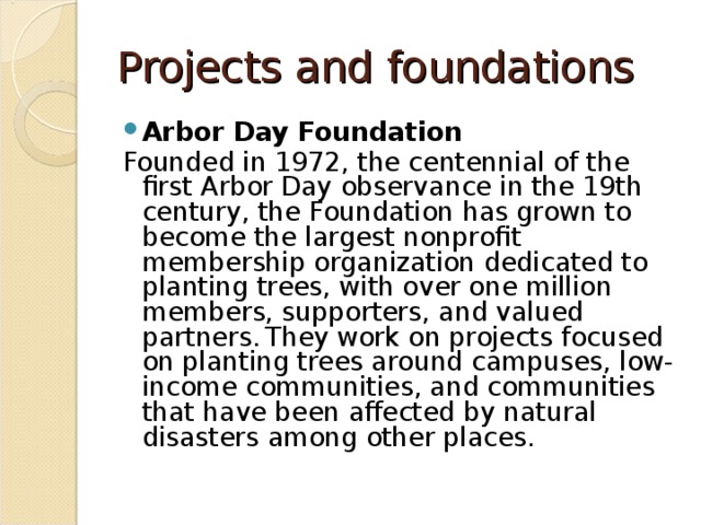 Projects and foundations Arbor Day Foundation Founded in 1972, the centennial of the first Arbor Day observance in the 19th century, the Foundation has grown to become the largest nonprofit membership organization dedicated to planting trees, with over one million members, supporters, and valued partners.  They work on projects focused on planting trees around campuses, low-income communities, and communities that have been affected by natural disasters among other places. 