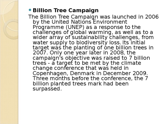 Billion Tree Campaign The Billion Tree Campaign was launched in 2006 by the United Nations Environment Programme (UNEP) as a response to the challenges of global warming, as well as to a wider array of sustainability challenges, from water supply to biodiversity loss.  Its initial target was the planting of one billion trees in 2007. Only one year later in 2008, the campaign's objective was raised to 7 billion trees - a target to be met by the climate change conference that was held in Copenhagen, Denmark in December 2009. Three months before the conference, the 7 billion planted trees mark had been surpassed.  