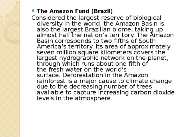 The Amazon Fund (Brazil) Considered the largest reserve of biological diversity in the world, the Amazon Basin is also the largest Brazilian biome, taking up almost half the nation’s territory. The Amazon Basin corresponds to two fifths of South America’s territory. Its area of approximately seven million square kilometers covers the largest hydrographic network on the planet, through which runs about one fifth of the fresh water on the world’s surface. Deforestation in the Amazon rainforest is a major cause to climate change due to the decreasing number of trees available to capture increasing carbon dioxide levels in the atmosphere. 
