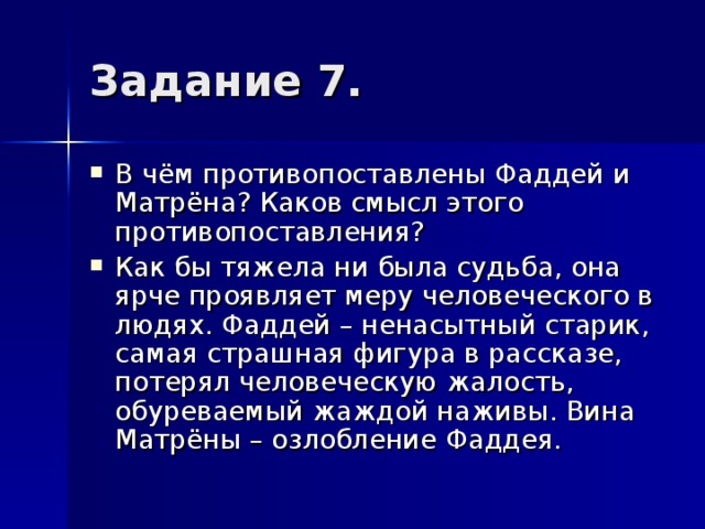 В чём противопоставлены Фаддей и Матрёна? Каков смысл этого противопоставления? Как бы тяжела ни была судьба, она ярче проявляет меру человеческого в людях. Фаддей – ненасытный старик, самая страшная фигура в рассказе, потерял человеческую жалость, обуреваемый жаждой наживы. Вина Матрёны – озлобление Фаддея. 