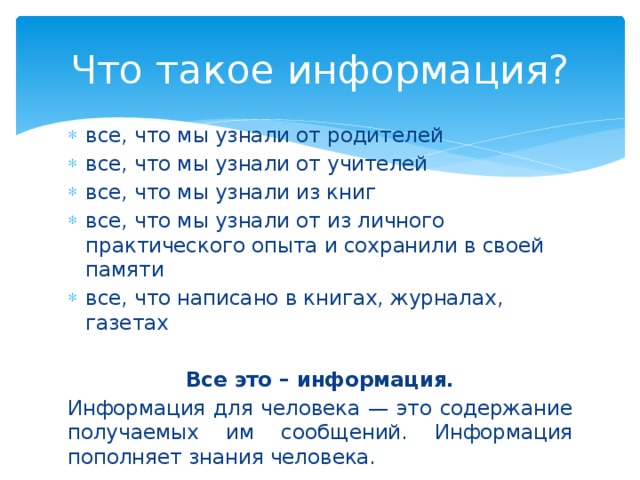 Что такое информация? все, что мы узнали от родителей все, что мы узнали от учителей все, что мы узнали из книг все, что мы узнали от из личного практического опыта и сохранили в своей памяти все, что написано в книгах, журналах, газетах Все это – информация. Информация для человека — это содержание получаемых им сообщений. Информация пополняет знания человека. 