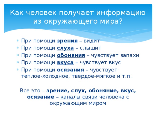 Как человек получает информацию из окружающего мира? При помощи зрения – видит При помощи слуха – слышит При помощи обоняния – чувствует запахи При помощи вкуса – чувствует вкус При помощи осязания – чувствует теплое-холодное, твердое-мягкое и т.п. Все это – зрение, слух, обоняние, вкус, осязание – каналы связи человека с окружающим миром 