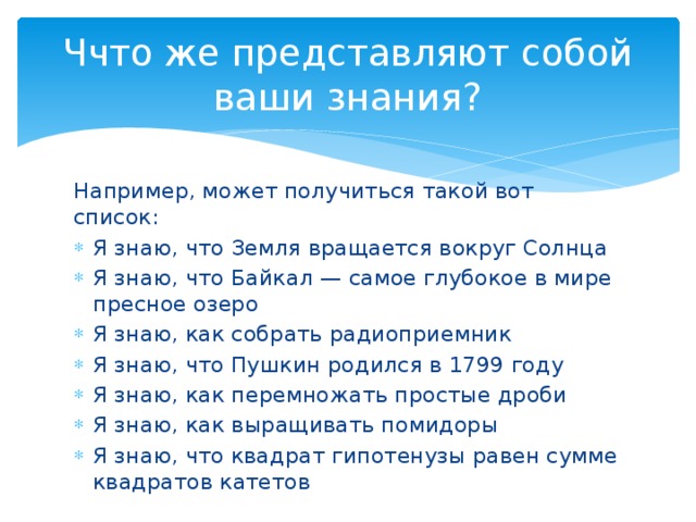 Ччто же представляют собой ваши знания? Например, может получиться такой вот список: Я знаю, что Земля вращается вокруг Солнца Я знаю, что Байкал — самое глубокое в мире пресное озеро Я знаю, как собрать радиоприемник Я знаю, что Пушкин родился в 1799 году Я знаю, как перемножать простые дроби Я знаю, как выращивать помидоры Я знаю, что квадрат гипотенузы равен сумме квадратов катетов 