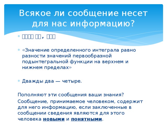 Всякое ли сообщение несет для нас информацию? 你好吗？  很好 , 谢谢。  «Значение определенного интеграла равно разности значений первообразной подынтегральной функции на верхнем и нижнем пределах» Дважды два — четыре.  Пополняют эти сообщения ваши знания? Сообщение, принимаемое человеком, содержит для него информацию, если заключенные в сообщении сведения являются для этого человека новыми и понятными . 