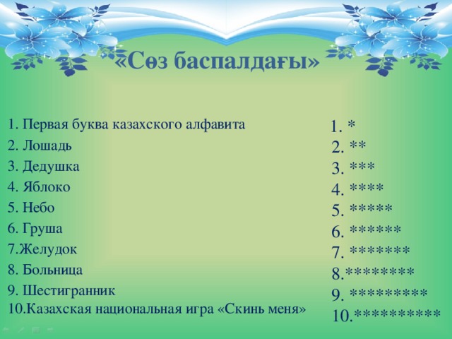 «Сөз баспалдағы»   1. Первая буква казахского алфавита      2. Лошадь                                                   3. Дедушка                                                   4. Яблоко                                                      5. Небо                                                         6. Груша                                                     7.Желудок                                                   8. Больница                                               9. Шестигранник                                       10.Казахская национальная игра «Скинь меня»    1. *  2. **  3. ***  4. ****  5. *****  6. ******  7. *******  8.********  9. *********  10.**********   