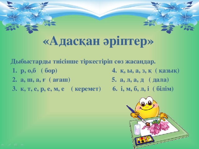 «Адасқан әріптер» Дыбыстарды тиісінше тіркестіріп сөз жасаңдар.   1.  р, о,б   ( бор)                               4.  қ, ы, а, з, қ  ( қазық)   2.  а, ш, а, ғ  ( ағаш)                         5.  а, л, а, д   ( дала)   3.  к, т, е, р, е, м, е    ( керемет)       6.  і, м, б, л, і  ( білім)  