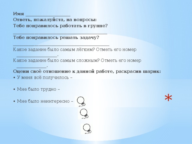 Имя _____________________ Ответь, пожалуйста, на вопросы: Тебе понравилось работать в группе? ____________________________________________ Тебе понравилось решать задачу? _____________________________________________ Какое задание было самым лёгким? Отметь его номер ___________________. Какое задание было самым сложным? Отметь его номер ______________. Оцени своё отношение к данной работе, раскрасив шарик: • У меня всё получилось –   • Мне было трудно –   • Мне было неинтересно –     